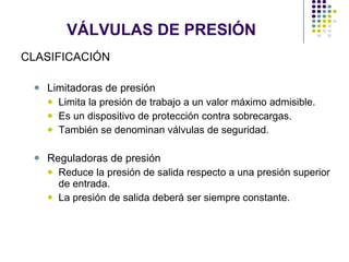 VÁLVULAS DE PRESIÓN CLASIFICACIÓN Limitadoras de presión Limita la presión de trabajo a un valor máximo admisible. Es un dispositivo de protección contra sobrecargas. También se denominan válvulas de seguridad. Reguladoras de presión Reduce la presión de salida respecto a una presión superior de entrada. La presión de salida deberá ser siempre constante. 
