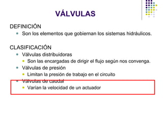 VÁLVULAS DEFINICIÓN Son los elementos que gobiernan los sistemas hidráulicos. CLASIFICACIÓN Válvulas distribuidoras Son las encargadas de dirigir el flujo según nos convenga. Válvulas de presión Limitan la presión de trabajo en el circuito  Válvulas de caudal Varían la velocidad de un actuador 