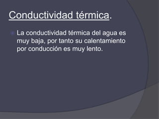 Conductividad térmica.
   La conductividad térmica del agua es
    muy baja, por tanto su calentamiento
    por conducción es muy lento.
 