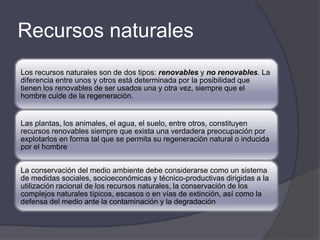 Recursos naturales
Los recursos naturales son de dos tipos: renovables y no renovables. La
diferencia entre unos y otros está determinada por la posibilidad que
tienen los renovables de ser usados una y otra vez, siempre que el
hombre cuide de la regeneración.


Las plantas, los animales, el agua, el suelo, entre otros, constituyen
recursos renovables siempre que exista una verdadera preocupación por
explotarlos en forma tal que se permita su regeneración natural o inducida
por el hombre


La conservación del medio ambiente debe considerarse como un sistema
de medidas sociales, socioeconómicas y técnico-productivas dirigidas a la
utilización racional de los recursos naturales, la conservación de los
complejos naturales típicos, escasos o en vías de extinción, así como la
defensa del medio ante la contaminación y la degradación
 