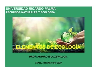 UNIVERSIDAD RICARDO PALMA
RECURSOS NATURALES Y ECOLOGIA
PROF: ARTURO ISLA ZEVALLOS.
Surco, setiembre del 2020
ELEMENTOS DE ECOLOGÍA
 
