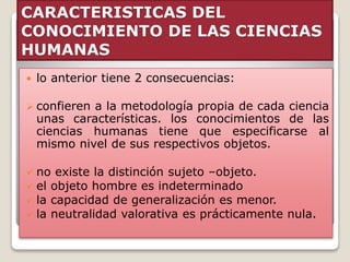 CARACTERISTICAS DEL
CONOCIMIENTO DE LAS CIENCIAS
HUMANAS
 lo anterior tiene 2 consecuencias:
 confieren a la metodología propia de cada ciencia
unas características. los conocimientos de las
ciencias humanas tiene que especificarse al
mismo nivel de sus respectivos objetos.
 no existe la distinción sujeto –objeto.
 el objeto hombre es indeterminado
 la capacidad de generalización es menor.
 la neutralidad valorativa es prácticamente nula.
 