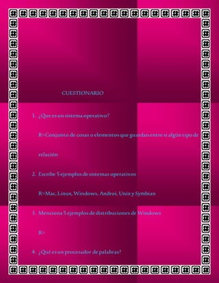 CUESTIONARIO
1. ¿Que esun sistema operativo?
R=Conjunto de cosas o elementosque guardan entre si algún tipo de
relación
2. Escribe 5 ejemplosde sistemas operativos
R=Mac,Linux,Windows, Androi, Unix y Symbian
3. Menciona 5 ejemplosde distribuciones de Windows
R=
4. ¿Qué esun procesador de palabras?
 