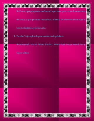 R=Es un tipo programa (software), que sirve para crear documentos
de texto y que permite introducir, además de diversos formatos al
texto,imágenes,graficas, etc.
5. Escribe 5 ejemplosde procesadores de palabras
R=Microsoft Word, Word Perfect, Word Pad, Lotus Word Pro y
Open Office
 