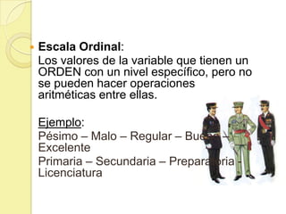    Escala Ordinal:
    Los valores de la variable que tienen un
    ORDEN con un nivel específico, pero no
    se pueden hacer operaciones
    aritméticas entre ellas.

    Ejemplo:
    Pésimo – Malo – Regular – Bueno –
    Excelente
    Primaria – Secundaria – Preparatoria -
    Licenciatura
 
