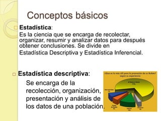 Conceptos básicos
 Estadística:
    Es la ciencia que se encarga de recolectar,
    organizar, resumir y analizar datos para después
    obtener conclusiones. Se divide en
    Estadística Descriptiva y Estadística Inferencial.


   Estadística descriptiva:
      Se encarga de la
      recolección, organización,
      presentación y análisis de
      los datos de una población.
 