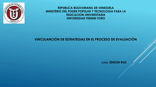 REPUBLICA BOLIVARIANA DE VENEZUELA
MINISTERIO DEL PODER POPULAR Y TECNOLOGIA PARA LA
EDUCACION UNIVERSITARIA
UNIVERSIDAD FERMIN TORO
VINCULANCIÓN DE ESTRATEGIAS EN EL PROCESO DE EVALUACIÓN
LCDO. EDISON RUIZ
 