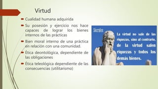 Virtud
 Cualidad humana adquirida
 Su posesión y ejercicio nos hace
capaces de lograr los bienes
internos de las prácticas
 Bien moral interno de una práctica
en relación con una comunidad.
 Ética deontológica, dependiente de
las obligaciones
 Ética teleológica dependiente de las
consecuencias (utilitarismo)
 