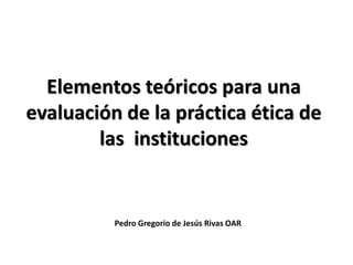 Pedro Gregorio de Jesús Rivas OAR
Elementos teóricos para una
evaluación de la práctica ética de
las instituciones
 