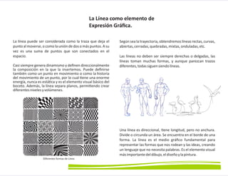 La línea puede ser considerada como la traza que deja el
punto al moverse,o como la unión de dos o más puntos. A su
vez es una suma de puntos que son conectados en el
espacio.
Casi siempre genera dinamismo y deﬁnen direccionalmente
la composición en la que la insertemos. Puede deﬁnirse
también como un punto en movimiento o como la historia
del movimiento de un punto, por lo cual ene una enorme
energía, nunca es está ca y es el elemento visual básico del
boceto. Además, la línea separa planos, permi endo crear
diferentesnivelesyvolúmenes.
Según sea la trayectoria, obtendremos líneas rectas, curvas,
abiertas,cerradas,quebradas,mixtas,onduladas,etc.
Las líneas no deben ser siempre derechas o delgadas, las
líneas toman muchas formas, y aunque parezcan trazos
diferentes,todassiguensiendolíneas.
Una línea es direccional, ene longitud, pero no anchura.
Divide o circunda un área. Se encuentra en el borde de una
forma. La línea es el medio gráﬁco fundamental para
representar las formas que nos rodean y las ideas, creando
un lenguaje que no necesita palabras. Es el elemento visual
másimportantedeldibujo,eldiseñoylapintura.
La Línea como elemento de
Expresión Gráﬁca.
Diferentes formas de Línea
 