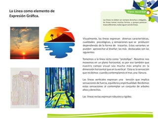 Visualmente, las líneas expresan diversas caracterís cas,
cualidades psicológicas, y sensaciones que se producen
dependiendo de la forma de trazarlas. Estas variantes se
pueden aprovechar al diseñar; las más destacadas son las
siguientes:
Tomemos a la línea recta como proto po. Nosotros nos
movemos en un plano horizontal, es por eso también que
nuestro campo visual sea mucho más amplio en la
dimensión horizontal que en la ver cal. Esta es la sensación
querecibimos cuandocontemplamoselmar,una llanura.
Las líneas ver cales expresan una tensión que implica
sensacionesdefuerza,equilibrioyespiritualidad.Recibimos
estas sensaciones al contemplar un conjunto de arboles
altosyderechos.
Las líneasrectasexpresanrobustezyrigidez.
La Línea como elemento de
Expresión Gráﬁca.
Para recordar
Las líneas no deben ser siempre derechas o delgadas,
las líneas toman muchas formas, y aunque parezcan
trazosdiferentes,todassiguensiendolíneas.
 