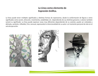 La Línea como elemento de
Expresión Gráﬁca.
La línea puede tener múl ples signiﬁcados y dis ntas formas de expresiones, desde la conformación de ﬁguras a otros
signiﬁcados como acción, dirección, movimiento, estabilidad, etc. dependiendo de sus dis ntos grosores o valores también
variará su signiﬁcado. La línea puede expresar cosas muy diferentes dependiendo de su carácter, puede ser ondulada y
delicada, vacilante, inﬂexible, fría o sensual, expresando la intencionalidad de su autor o el momento personal de éste en el
actodeejecución.
 