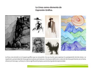 La Línea como elemento de
Expresión Gráﬁca.
La línea crea tensión en el espacio gráﬁco que se encuentre. Se usa mucho para expresar la yuxtaposición de dos tonos. La
repe ción y proximidad de líneas generan planos y/o texturas. Una buena deﬁnición o elección de línea per nente con el tema
refuerzaelmensaje.Lalíneaensi enesigniﬁcaciónpropiayaumentaelgradodeexpresividad.
 
