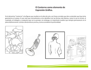 El Contorno como elemento de
Expresión Gráﬁca.
Se le denomina contorno a las ﬁguras que resaltan en la obra de arte, son líneas cerradas que dan a entender que hay cierta
geometría en la pieza. Es por esto que normalmente se les iden ﬁca con las formas más básicas, como lo son el círculo, el
cuadrado, el triángulo, y cualquiera que se le asemeje; sin embargo, es importante resaltar que siempre permanecen en el
planobidimensional:constansólodealturayancho,ynuncaconsideranlaprofundidad.
 
