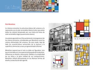 Piet Mondrian
Le interesa encontrar la estructura básica del universo y lo
representa con el color acromá co blanco (color que posee
todos los colores) atravesado por una trama de líneas de
coloracromá conegro(ausenciadecolores).
Usa planos geométricos (frecuentemente rectangulares) de
los colores primarios, considerados por Mondrian como los
colores elementales del universo. De este modo, deja de
lado las caracterís cas sensoriales de la textura y la
superﬁcie,eliminalascurvasyengeneraltodoloformal.
Mondrian expresó que el arte no debe ser ﬁgura vo, sino
queelartedebeserunaespeciedebúsquedadeloabsoluto.
Inﬂuencias en diseño y decoración: Debido a la simplicidad
de sus obras y la gran calidad de sus composiciones,
Mondrian inﬂuyó directamente en las diversas formas de
diseñoyladecoracióndelsigloXX.
 