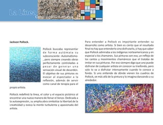 Jackson Pollock.
Pollock buscaba representar
d e fo r m a a u tó m ata s u
subconsciente -Automa smo-
, pero siempre creando obras
perfectamente controladas a
p e s a r d e g e n e r a r u n a
sensación visual de desorden.
El obje vo de sus pinturas es
evocar al espectador a la
reﬂexión, además de servir
como canal de terapia para el
propioar sta.
Pollock redeﬁnió la línea, el color y el espacio pictórico al
encontrar una nueva manera de llenar el lienzo. Dedicada a
la autoexpresión, su amplia obra simboliza la libertad de la
crea vidad y evoca la mente turbulenta y apasionada del
ar sta.
Para entender a Pollock es importante entender su
desarrollo como ar sta. Si bien es cierto que el resultado
ﬁnal no hay que entenderlo sino disfrutarlo, sí hay que saber
que Pollock admiraba a los indígenas norteamericanos y en
especial a los chamanes. Sus pinturas son eso, un reﬂejo de
los cantos y movimientos chamánicos que el trataba de
imitar en sus pinturas. Por eso siempre digo que uno puede
disfrutar de cualquier ar sta sin conocer su trasfondo, pero
solo lo va a disfrutar intensamente cuando lo conoce a
fondo. Si uno en ende de dónde vienen los cuadros de
Pollock, ve más allá de la pintura y lo imagina danzando a su
alrededor.
 