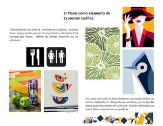 El recorrido de una línea se convierte en un plano. Un plano
ene largo y ancho, grosor, ene posición y dirección. Está
limitado por líneas. Deﬁne los límites extremos de un
volumen.
Así como al estudiar la línea decíamos que podía deﬁnir las
formas mediante el dibujo de su contorno, en el caso del
plano podemos hablar de la misma función deﬁnidora ya
queelplano representasusuperﬁcie.
El Plano como elemento de
Expresión Gráﬁca.
 
