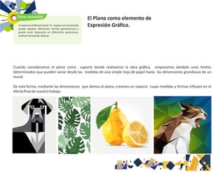 Cuando consideramos el plano como soporte donde realizamos la obra gráﬁca, empezamos dándole unos límites
determinados que pueden variar desde las medidas de una simple hoja de papel hasta las dimensiones grandiosas de un
mural.
De esta forma, mediante las dimensiones que damos al plano, creamos un espacio cuyas medidas y formas inﬂuyen en el
efectoﬁnaldenuestrotrabajo.
Para recordar
Un plano es bidimensional. El espacio así construido
puede adoptar diferentes formas geométricas y
puede estar dispuesto en diferentes posiciones,
ver cal,horizontal,oblicua.
El Plano como elemento de
Expresión Gráﬁca.
 