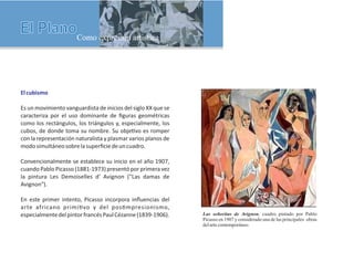 Las señoritas de Avignon, cuadro pintado por Pablo
Picasso en 1907 y considerado una de las principales obras
delartecontemporáneo.
Elcubismo
Es un movimiento vanguardista de inicios del siglo XX que se
caracteriza por el uso dominante de ﬁguras geométricas
como los rectángulos, los triángulos y, especialmente, los
cubos, de donde toma su nombre. Su obje vo es romper
con la representación naturalista y plasmar varios planos de
modosimultáneosobrelasuperﬁciedeuncuadro.
Convencionalmente se establece su inicio en el año 1907,
cuando Pablo Picasso (1881-1973) presentó por primera vez
la pintura Les Demoiselles d' Avignon (Las damas de
Avignon).
En este primer intento, Picasso incorpora inﬂuencias del
arte africano primi vo y del pos mpresionismo,
especialmentedelpintorfrancésPaulCézanne(1839-1906).
 