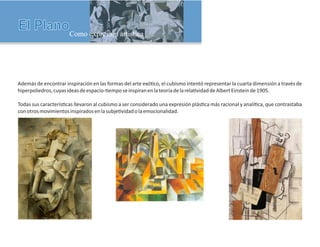 Además de encontrar inspiración en las formas del arte exó co, el cubismo intentó representar la cuarta dimensión a través de
hiperpoliedros,cuyasideasdeespacio- emposeinspiranenlateoríadelarela vidaddeAlbertEinsteinde1905.
Todas sus caracterís cas llevaron al cubismo a ser considerado una expresión plás ca más racional y analí ca, que contrastaba
conotrosmovimientosinspiradosenlasubje vidadolaemocionalidad.
 
