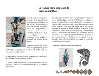 Consiste en la modiﬁcación o
variación de la superﬁcie de
los materiales u lizados, ya
sea de una forma visual o
tác l. La reunión de puntos
sobre una superﬁcie es
c o n s i d e r a d a
como trama o textura, pues
s e p ro d u c e u n e fe c t o
colec vo tonal según la
densidad y/o tamaño de los
puntos.
El primer análisis que realiza
el ojo en la percepción, queda
reaﬁrmado o contrastado a través del tacto, que nos
transmiteotrainformación.
La textura sirve frecuentemente para expresar visualmente
lascualidadesdeotrosen do,eltacto.
La textura está relacionada con la composición de una
sustancia a través de variaciones diminutas en la superﬁcie
delmaterial.
Con laluz, es el elemento clave en la percepción del espacio
por su capacidad para orientar laVisión estereoscópica. Se
produce mediante la repe ción de luces y sombras en un
espacio gráﬁco, mo vos iguales o similares que se repiten
en el soporte. Con todo, la mayor parte de nuestra
experiencia textural es óp ca, no tác l. Mucho de lo que
percibimos como textura está pintado, fotograﬁado,
ﬁlmado... simulando una materia que realmente no está
presente.Esunhechoquesedatambiénenlanaturaleza,ya
que muchos animales adoptan o enen aspecto de lo que
les rodea para defenderse de los enemigos, se confunden
conlatexturadecontexto.
ExistendosclasesdeTextura:Tác lyVisual.
La Textura como elemento de
Expresión Gráﬁca.
 