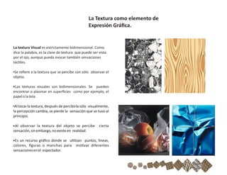 La textura Visual es estrictamente bidimensional. Como
dice la palabra, es la clase de textura que puede ser vista
por el ojo, aunque pueda evocar también sensaciones
tác les.
•Se reﬁere a la textura que se percibe con sólo observar el
objeto.
•Las texturas visuales son bidimensionales. Se pueden
encontrar o plasmar en superﬁcies como por ejemplo, el
papelolatela.
•Al tocar la textura, después de percibirla sólo visualmente,
la percepción cambia, se pierde la sensación que se tuvo al
principio.
•Al observar la textura del objeto se percibe cierta
sensación,sinembargo,noexisteen realidad.
•Es un recurso gráﬁco donde se u lizan puntos, líneas,
colores, ﬁguras o manchas para mo var diferentes
sensacionesenel espectador.
La Textura como elemento de
Expresión Gráﬁca.
 