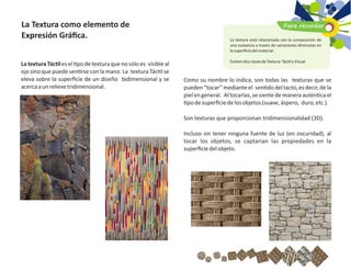 Como su nombre lo indica, son todas las texturas que se
pueden “tocar” mediante el sen do deltacto, es decir, de la
piel en general. Al tocarlas, se siente de manera autén ca el
podesuperﬁciedelosobjetos(suave,áspero, duro,etc.).
Son texturas que proporcionan tridimensionalidad (3D).
Incluso sin tener ninguna fuente de luz (en oscuridad), al
tocar los objetos, se captarian las propiedades en la
superﬁciedelobjeto.
La textura Tác les el po de textura que no sólo es visibleal
ojo sino que puede sen rse con la mano. La textura Tác l se
eleva sobre la superﬁcie de un diseño bidimensional y se
acercaaunrelievetridimensional.
La Textura como elemento de
Expresión Gráﬁca.
Para recordar
La textura está relacionada con la composición de
una sustancia a través de variaciones diminutas en
lasuperﬁciedelmaterial.
ExistendosclasesdeTextura:Tác lyVisual.
 