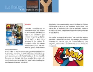 Artepop
También conocido por su
nombre en inglés pop art, fue
un movimiento ar s co del
siglo XX. Se caracterizó por
emplear imágenes y objetos
d e l a c u l t u ra p o p u l a r,
tomados de los medios de
comunicación de masas
(anuncios publicitarios,
revistas, cómics, cine) o de la
realidadco diana.
El pop art es un movimiento que surge a ﬁnales de 1950 en
Inglaterray,mástarde,en1960enEstadosUnidos.Suauge
dura aproximadamente hasta la década de los años 80.
Durante este empo, las obras creadas dentro de este
movimiento expresan una crí ca social a la realidad que se
estabaviviendoenesemomento.
Aunquelosasuntosabordadosfuesenbanales,losmedios
esté cos de los ar stas Pop solían ser soﬁs cados. Este
fue un arte de reﬂexión crí ca que reclamaba la ausencia
deprejuiciostantoporpartedelosar stascomoporparte
delaaudiencia.
Una de las estrategias del pop art fue tomar los objetos
prestados y descontextualizarlos. Por ejemplo, sacar de su
contexto una lata de sopa, un cuadro famoso o una
fotogra a, intervenirlos y transformarlos en una obra o una
nuevaobra.
 