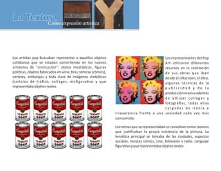 Los representantes del Pop
Art u lizaron diferentes
recursos en la realización
de sus obras que iban
desde el silkscreen, el óleo,
algunas técnicas de la
p u b l i c i d a d y d e l a
producciónmasivaademás
de u lizar collages y
fotogra as, todas ellas
cargadas de ironía e
irreverencia frente a una sociedad cada vez más
consumista.
Los temas que se representaban se concebían como razones
que jus ﬁcaban la propia existencia de la pintura. La
temá ca principal se tomaba de las ciudades, aspectos
sociales, revistas cómics, cine, televisión y radio. Lenguaje
ﬁgura voyquerepresentabaobjetosreales.
Los ar stas pop buscaban representar a aquellos objetos
co dianos que se estaban convir endo en los nuevos
símbolos de civilización: ídolos mediá cos, ﬁguras
polí cas, objetos fabricados en serie, ras cómicas (cómics),
carteles, embalajes y toda clase de imágenes simbólicas
(señales de tráﬁco, collages, etcﬁgura vo y que
representabaobjetosreales.
 