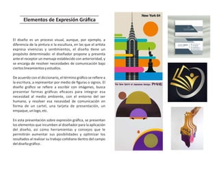 El diseño es un proceso visual, aunque, por ejemplo, a
diferencia de la pintura o la escultura, en las que el ar sta
expresa vivencias y sen mientos, el diseño ene un
propósito determinado: el diseñador propone y presenta
ante el receptor un mensaje establecido con anterioridad, y
se encarga de resolver necesidades de comunicación bajo
ciertoslineamientosyestudios.
De acuerdo con el diccionario, el término gráﬁco se reﬁere a
la escritura, a representar por medio de ﬁguras o signos. El
diseño gráﬁco se reﬁere a escribir con imágenes, busca
presentar formas gráﬁcas eﬁcaces para integrar esa
necesidad al medio ambiente, con el entorno del ser
humano, y resolver esa necesidad de comunicación en
forma de un cartel, una tarjeta de presentación, un
empaque,unlogo,etc.
En esta presentación sobre expresión gráﬁca, se presentan
los elementos que incumben al diseñador para la aplicación
del diseño, así como herramientas y consejos que le
permi rán aumentar sus posibilidades y op mizar los
resultados al realizar su trabajo co diano dentro del campo
deldiseñográﬁco.
Elementos de Expresión Gráﬁca
 