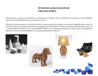 El recorrido de un plano en movimiento, se convierte en un volumen. Tiene una posición en el espacio y está limitado por
planos.Esun diseñobidimensional,el volumenesilusorio.
Todas las formas lisas pueden conver rse en formas tridimensionales en el espacio ilusorio, con la suges ón de un grosor, lo
quesólorequiere perspec vassuplementarias agregadasalafrontal.Existen sistemasisométricosde proyección,yotros,en
la representación del volumen y de la profundidad. También hay leyes de perspec va, por medio de las cuales podemos
describir elvolumenylaprofundidadcon unsorprendentegradode realismo.
El Volumen como elemento de
Expresión Gráﬁca.
 