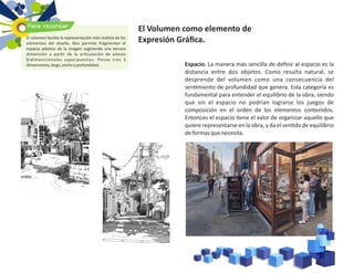 El Volumen como elemento de
Expresión Gráﬁca.
Espacio. La manera más sencilla de deﬁnir al espacio es la
distancia entre dos objetos. Como resulta natural, se
desprende del volumen como una consecuencia del
sen miento de profundidad que genera. Esta categoría es
fundamental para entender el equilibrio de la obra, siendo
que sin el espacio no podrían lograrse los juegos de
composición en el orden de los elementos contenidos.
Entonces el espacio ene el valor de organizar aquello que
quiere representarse en la obra, y da el sen do de equilibrio
deformasquenecesita.
Para recordar
El volumen facilita la representación más realista de los
elementos del diseño. Nos permite fragmentar el
espacio plás co de la imagen sugiriendo una tercera
dimensión a par r de la ar culación de planos
bidimensionales superpuestos. Posee tres 3
dimensiones,largo,anchoyprofundidad.
 