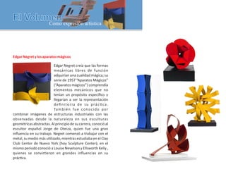EdgarNegretylosaparatosmágicos
Edgar Negret creía que las formas
mecánicas libres de función
adquirían una cualidad mágica; su
serie de 1957 “Aparatos Mágicos”
(“Aparatos mágicos”) comprendía
elementos mecánicos que no
tenían un propósito especíﬁco y
llegarían a ser la representación
deﬁnitoria de su prác ca.
También fue conocido por
combinar imágenes de estructuras industriales con las
observadas desde la naturaleza en sus esculturas
geométricasabstractas.Alprincipiodesucarrera,conocióal
escultor español Jorge de Oteiza, quien fue una gran
inﬂuencia en su trabajo. Negret comenzó a trabajar con el
metal, su medio más u lizado, mientras estudiaba en el Clay
Club Center de Nueva York (hoy Sculpture Center); en el
mismo período conoció a Louise Nevelson y Ellsworth Kelly ,
quienes se convir eron en grandes inﬂuencias en su
prác ca.
 