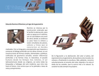 EduardoRamírezVillamizaryelrigordelageometría
Ramírez se interesa por la
construcción ordenada que
le facilita la abstracción, para
esto se apoya en el cubismo,
con el cual elabora una serie
de obras donde se evidencia
su paso hacia la síntesis y
visión simultánea de planos,
colores y líneas que se
co nv i e r te n e n b o rd e s
ma zados. Con un lenguaje y una expresión que impactan y
convocan al diálogo profundo con las obras mismas, en sus
construcciones de formas simples, elementales y poé cas,
caliﬁcadas de geometría sensible, existen referencias
profundas a las formas vivas, la naturaleza, el pasado
humano desde los empos más remotos, el ser
la noamericano desde sus orígenes, así como todas las
búsquedas y hallazgos del arte moderno, que mira más
hacia el futuro. Una carrera que se ha jalonado a base de
retosyrompimientos.
De la ﬁguración a la abstracción, del color al plano, del
expresionismoa lageometría,delapintura a los murales,los
relieves y ﬁnalmente la escultura. Más adelante, renuncia
voluntariamente al encanto del color, dejando a la vista el
óxido de los metales, que lo acerca más a lo natural. Su
carácterhasidosiempremuyáspero.
 
