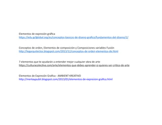 Elementos de expresión gráﬁca
h ps://edu.gcfglobal.org/es/conceptos-basicos-de-diseno-graﬁco/fundamentos-del-diseno/1/
Conceptos de orden, Elementos de composición y Composiciones variables Fusión
h p://legarquitectos.blogspot.com/2013/12/conceptos-de-orden-elementos-de.html
7 elementos que te ayudarán a entender mejor cualquier obra de arte
h ps://culturacolec va.com/arte/elementos-que-debes-aprender-si-quieres-ser-cri co-de-arte
Elementos de Expresión Graﬁca - AMBIENT KREATIVO
h p://merkaypubli.blogspot.com/2013/01/elementos-de-expresion-graﬁca.html
 