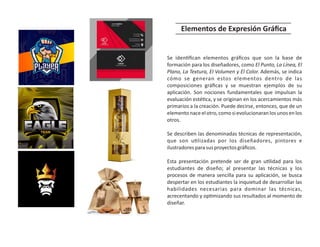 Se iden ﬁcan elementos gráﬁcos que son la base de
formación para los diseñadores, como El Punto, La Línea, El
Plano, La Textura, El Volumen y El Color. Además, se indica
cómo se generan estos elementos dentro de las
composiciones gráﬁcas y se muestran ejemplos de su
aplicación. Son nociones fundamentales que impulsan la
evaluación esté ca, y se originan en los acercamientos más
primarios a la creación. Puede decirse, entonces, que de un
elementonaceelotro,comosievolucionaranlosunosenlos
otros.
Se describen las denominadas técnicas de representación,
que son u lizadas por los diseñadores, pintores e
ilustradoresparasusproyectosgráﬁcos.
Esta presentación pretende ser de gran u lidad para los
estudiantes de diseño; al presentar las técnicas y los
procesos de manera sencilla para su aplicación, se busca
despertar en los estudiantes la inquietud de desarrollar las
habilidades necesarias para dominar las técnicas,
acrecentando y op mizando sus resultados al momento de
diseñar.
Elementos de Expresión Gráﬁca
 