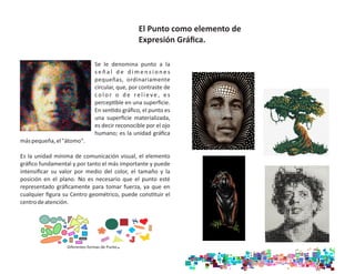 Se le denomina punto a la
s e ñ a l d e d i m e n s i o n e s
pequeñas, ordinariamente
circular, que, por contraste de
co l o r o d e re l i e ve , e s
percep ble en una superﬁcie.
En sen do gráﬁco, el punto es
una superﬁcie materializada,
es decir reconocible por el ojo
humano; es la unidad gráﬁca
máspequeña,el"átomo".
Es la unidad mínima de comunicación visual, el elemento
gráﬁco fundamental y por tanto el más importante y puede
intensiﬁcar su valor por medio del color, el tamaño y la
posición en el plano. No es necesario que el punto esté
representado gráﬁcamente para tomar fuerza, ya que en
cualquier ﬁgura su Centro geométrico, puede cons tuir el
centrodeatención.
Diferentes formas de Punto.
El Punto como elemento de
Expresión Gráﬁca.
 