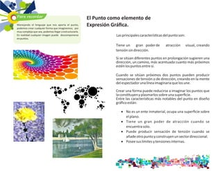 Lasprincipalescaracterís casdelpuntoson:
Tieneun gran poderde atracción visual, creando
tensiónsindirección.
Si se sitúan diferentes puntos en prolongación sugieren una
dirección, un camino, más acentuada cuanto más próximos
esténlospuntosentresí.
Cuando se sitúan próximos dos puntos pueden producir
sensaciones de tensión o de dirección, creando en la mente
delespectadorunalíneaimaginariaquelosune.
Crear una forma puede reducirse a imaginar los puntos que
lacons tuyenyplasmarlossobreunasuperﬁcie.
Entre las caracterís cas más notables del punto en diseño
gráﬁcoestán:
· No es un ente inmaterial, ocupa una superﬁcie sobre
elplano.
· Tiene un gran poder de atracción cuando se
encuentrasolo.
· Puede producir sensación de tensión cuando se
añadeotropuntoyconstruyenunvectordireccional.
· Poseesuslímitesytensionesinternas.
El Punto como elemento de
Expresión Gráﬁca.
Para recordar
Manejando el lenguaje que nos aporta el punto,
podemos crear cualquier forma que imaginemos; por
muy compleja que sea, podemos llegar a estructurarla.
En realidad cualquier imagen puede descomponerse
enpuntos.
 
