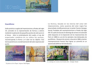 El palacio de los Papas, Avignon- Paul Signac
Un domingo de verano en la Grande Jatte - Georges Seurat
Elpun llismo
Es lo pictórico surgido del Impresionismo a ﬁnales del siglo
19, consis ó en la representación de formas y colores
mediante la aplicación de pequeños puntos de color puro en
el lienzo. Ante la contemplación del cuadro, el ojo del
espectador combina en su re na los puntos,
reconstruyendo la forma y el color de los objetos. Esta
técnicapictóricaesunademostracióndelvalorexpresivodel
punto.
La técnica, basada en las teorías del color del
impresionismo, como ausencia del color negro fue
desarrollada cien ﬁcamente por el pintor francés Georges
Seurat, fundador del neoimpresionismo a ﬁnales del siglo
XIX. El cuadro de Seurat Un domingo de verano en la Grande
Ja e (expuesto en la Exposición de los impresionistas de
París en 1886) es uno de los ejemplos más destacados de
pun llismo. Después de conocer a Seurat en 1884, el pintor
neoimpresionista francés Paul Signac se convir ó en un
apasionadodefensordeestatécnica.
 