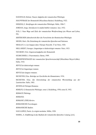 HATZFELD, Helmut. Neuere Aufgaben der romanischen Philologie. 
HAUPTFRAGE der Romanistik (Miscelânea Becker). Heidelberg, 1922. 
HERZOG, E. Streitfragen der romanischen Philologie. Halle, 1906-7. 
JORDAN, Jorgu. Introducere în studiul limblor romanice. Jaxi, 1932. 
JUD, J. Neue Wege und Ziele der romanischen Wortforschung (em Wissen und Leben, 
IX). 
KRITISCHER Jahresbericht über die Fortschritte der Rominischen Philologie. 
MEIER, Harri. Die Entstehung der romanischen Sprachen und Nationen. 
MEILLET, A. Les langues dans l’Europe Nouvelle. 2ª ed. Paris, 1928. 
MILLARDET, Georges. Linguistique et dialectologie romanes. Paris, 1923. 
NEUBERT, Fritz. Gegenwartaufgaben der Romanistik. 
HUBSCHMID, J. Praeromanica. Berna, 1949. 
PRINZIPIENFRAGEN der romanischen Sprachwissenschaft (Miscelânea Meyer-Lübke). 
Halle, 1910. 
REVUE de dialectologie romane. 
REVUE de linguistique romane. 
REVUE des langues romanes. 
RICHETER, Elise. Beiträge zur Geschichte des Romanismen, 1934. 
RICHETER, Elise. Zur Entwickelung der romanischen Worststellung aus der 
Lateinischen. Halle, 1903. 
RIVISTA di Filologia Romanza. 
ROHLFS, G. Romanische Philologie, tomo I, Heidelberg, 1950; tomo II, 1952. 
ROMACE Philology. 
ROMANIA. 
ROMANIC (THE) Review. 
ROMANISCHE Forschungen. 
ROMANISCHE Studien. 
SAVJ-LOPEZ, Paolo. Le origini neolatine. Milão, 1920. 
SEIDEL, A. Einführung in das Studium der romanischen Sprachen. Leipzig, [s/d.]. 
10 
 