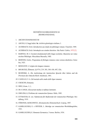 101 
REFERÊNCIAS BIBLIOGRÁFICAS 
[REORGANIZADAS] 
1. ARCHIVUM ROMANICUM 
2. ASCOLI, G. Saggi ladini. In: Archivio glottologico italiano, I. 
3. AUERBACH, Erich. Introduction aux études de philologie romane. Francfort, 1949. 
4. AUERBACH, Erich. Introdução aos estudos literários. São Paulo: Cultrix, 1972 [?]. 
5. BARTOLI, M. J. Caratteri fondamentali delle lingue neolatine. Bausteine zur roma-nischen 
Philologie. Miscelânea Mussafia, 1905. 
6. BERTONI, Giulio. Programma di filologia romanza come scienza idealistica. Gene-bra, 
1923. 
7. BONFANTE. L’origine des langues romanes. 
8. BOURCIEZ, Éléments, §§ 97-8, 219, 303, 369, 430, 487, 526; 
9. BUDINSKI, A. Die Ausbreitung der lateinischen Sprache über Italien und die 
Provinzen des römische Reich. Innsbruck, 1881. 
10. CANELLO, V. A. Del metodo nello studio delle ligue romanze. 
11. CRESCINI, Romania; 
12. DIEZ, Gram., I, 1; 
13. DU CANGE, Glossarium mediae et infimae latinitatis. 
14. EBELING, G. Probleme der romanischen Syntaxe. Halle, 1905. 
15. ETTMAYER, R. von. Vademecum für Studierende der romanischen Philologie. Hei-delberg, 
1919. 
16. FÖRSTER e KOSCHWITZ. Altromanisches Elementarbuch. Leipzig, 1907. 
17. GAMILLSCHEG, E. e SPITZER, L. Beiträge zur romanischen Wortbildungslehre, 
1921. 
18. GAMILLSCHEG, E. Romania Germanica. 3 tomos. Berlim, 1934. 
 