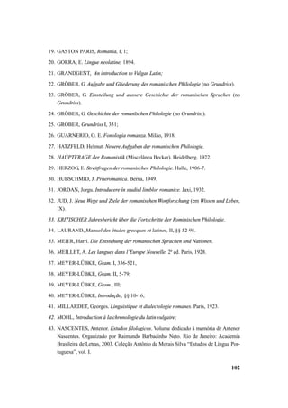19. GASTON PARIS, Romania, I, 1; 
20. GORRA, E. Lingue neolatine, 1894. 
21. GRANDGENT, An introduction to Vulgar Latin; 
22. GRÖBER, G. Aufgabe und Gliederung der romanischen Philologie (no Grundriss). 
23. GRÖBER, G. Einsteilung und aussere Geschichte der romanischen Sprachen (no 
102 
Grundriss). 
24. GRÖBER, G. Geschichte der romanïschen Philologie (no Grundriss). 
25. GRÖBER, Grundriss I, 351; 
26. GUARNERIO, O. E. Fonologia romanza. Milão, 1918. 
27. HATZFELD, Helmut. Neuere Aufgaben der romanischen Philologie. 
28. HAUPTFRAGE der Romanistik (Miscelânea Becker). Heidelberg, 1922. 
29. HERZOG, E. Streitfragen der romanischen Philologie. Halle, 1906-7. 
30. HUBSCHMID, J. Praeromanica. Berna, 1949. 
31. JORDAN, Jorgu. Introducere în studiul limblor romanice. Jaxi, 1932. 
32. JUD, J. Neue Wege und Ziele der romanischen Wortforschung (em Wissen und Leben, 
IX). 
33. KRITISCHER Jahresbericht über die Fortschritte der Rominischen Philologie. 
34. LAURAND, Manuel des études grecques et latines, II, §§ 52-98. 
35. MEIER, Harri. Die Entstehung der romanischen Sprachen und Nationen. 
36. MEILLET, A. Les langues dans l’Europe Nouvelle. 2ª ed. Paris, 1928. 
37. MEYER-LÜBKE, Gram. I, 336-521, 
38. MEYER-LÜBKE, Gram. II, 5-79; 
39. MEYER-LÜBKE, Gram., III; 
40. MEYER-LÜBKE, Introdução, §§ 10-16; 
41. MILLARDET, Georges. Linguistique et dialectologie romanes. Paris, 1923. 
42. MOHL, Introduction à la chronologie du latin vulgaire; 
43. NASCENTES, Antenor. Estudos filológicos. Volume dedicado à memória de Antenor 
Nascentes. Organizado por Raimundo Barbadinho Neto. Rio de Janeiro: Academia 
Brasileira de Letras, 2003. Coleção Antônio de Morais Silva “Estudos de Língua Por-tuguesa”, 
vol. I. 
 