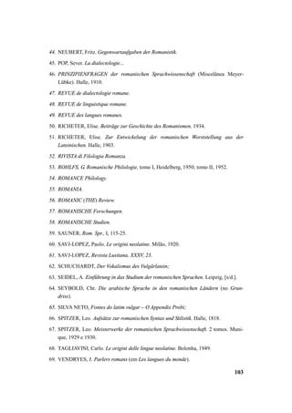 44. NEUBERT, Fritz. Gegenwartaufgaben der Romanistik. 
45. POP, Sever. La dialectologie... 
46. PRINZIPIENFRAGEN der romanischen Sprachwissenschaft (Miscelânea Meyer- 
103 
Lübke). Halle, 1910. 
47. REVUE de dialectologie romane. 
48. REVUE de linguistique romane. 
49. REVUE des langues romanes. 
50. RICHETER, Elise. Beiträge zur Geschichte des Romanismen, 1934. 
51. RICHETER, Elise. Zur Entwickelung der romanischen Worststellung aus der 
Lateinischen. Halle, 1903. 
52. RIVISTA di Filologia Romanza. 
53. ROHLFS, G. Romanische Philologie, tomo I, Heidelberg, 1950; tomo II, 1952. 
54. ROMANCE Philology. 
55. ROMANIA. 
56. ROMANIC (THE) Review. 
57. ROMANISCHE Forschungen. 
58. ROMANISCHE Studien. 
59. SAUNER, Rom. Spr., I, 115-25. 
60. SAVJ-LOPEZ, Paolo. Le origini neolatine. Milão, 1920. 
61. SAVJ-LOPEZ, Revista Lusitana, XXXV, 23. 
62. SCHUCHARDT, Der Vokalismus des Vulgärlatein; 
63. SEIDEL, A. Einführung in das Studium der romanischen Sprachen. Leipzig, [s/d.]. 
64. SEYBOLD, Chr. Die arabische Sprache in den romanischen Ländern (no Grun-driss). 
65. SILVA NETO, Fontes do latim vulgar – O Appendix Probi; 
66. SPITZER, Leo. Aufsätze zur romanischen Syntax und Stilistik. Halle, 1818. 
67. SPITZER, Leo. Meisterwerke der romanischen Sprachwissenschaft. 2 tomos. Muni-que, 
1929 e 1930. 
68. TAGLIAVINI, Carlo. Le origini delle lingue neolatine. Bolonha, 1949. 
69. VENDRYES, J. Parlers romans (em Les langues du monde). 
 