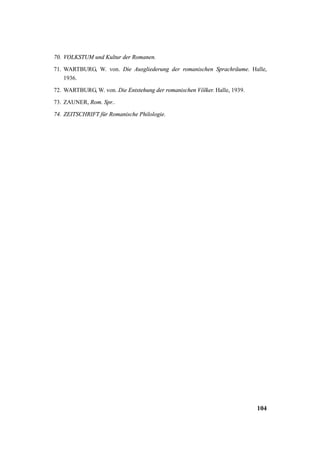 70. VOLKSTUM und Kultur der Romanen. 
71. WARTBURG, W. von. Die Ausgliederung der romanischen Sprachräume. Halle, 
104 
1936. 
72. WARTBURG, W. von. Die Entstehung der romanischen Völker. Halle, 1939. 
73. ZAUNER, Rom. Spr.. 
74. ZEITSCHRIFT für Romanische Philologie. 
