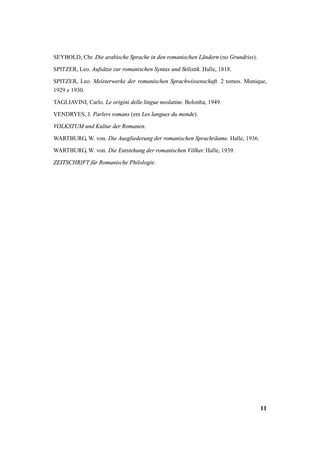 SEYBOLD, Chr. Die arabische Sprache in den romanischen Ländern (no Grundriss). 
SPITZER, Leo. Aufsätze zur romanischen Syntax und Stilistik. Halle, 1818. 
SPITZER, Leo. Meisterwerke der romanischen Sprachwissenschaft. 2 tomos. Munique, 
1929 e 1930. 
TAGLIAVINI, Carlo. Le origini delle lingue neolatine. Bolonha, 1949. 
VENDRYES, J. Parlers romans (em Les langues du monde). 
VOLKSTUM und Kultur der Romanen. 
WARTBURG, W. von. Die Ausgliederung der romanischen Sprachräume. Halle, 1936. 
WARTBURG, W. von. Die Entstehung der romanischen Völker. Halle, 1939. 
ZEITSCHRIFT für Romanische Philologie. 
11 
 