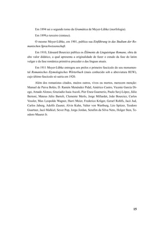 Em 1894 sai o segundo tomo da Gramática de Meyer-Lübke (morfologia). 
Em 1899,o terceiro (sintaxe). 
O mesmo Meyer-Lübke, em 1901, publica sua Einführung in das Studium der Ro-manischen 
15 
Sprachwissenschaft. 
Em 1910, Edouard Bourciez publica os Éléments de Linguistique Romane, obra de 
alto valor didático, a qual apresenta a originalidade de fazer o estudo da fase do latim 
vulgar e da fase românica primitiva preceder o das línguas atuais. 
Em 1911 Meyer-Lübke entregou aos prelos o primeiro fascículo do seu monumen-tal 
Romanisches Etymologisches Wörterbuch (mais conhecido sob a abreviatura REW), 
cujo último fascículo só sairia em 1920. 
Além dos romanistas citados, muitos outros, vivos ou mortos, merecem menção: 
Manuel de Paiva Boléo, D. Ramón Menéndez Pidal, Américo Castro, Vicente García Di-ego, 
Amado Alonso, Graziadio Isaia Ascoli, Pier Enea Guarnerio, Paulo Savj-López, Júlio 
Bertoni, Mateus Júlio Bartoli, Clemente Merlo, Jorge Millardet, João Bourciez, Carlos 
Vossler, Max Leopoldo Wagner, Harri Meier, Frederico Krüger, Gerarl Rohlfs, Jacó Jud, 
Carlos Jaberg, Adolfo Zauner, Alvin Kuhn, Valter von Wartburg, Léo Spitzer, Teodoro 
Guartner, Jacó Malkiel, Sever Pop, Jorgu Jordan, Serafim da Silva Neto, Holger Sten, Te-odoro 
Maurer Jr. 
 