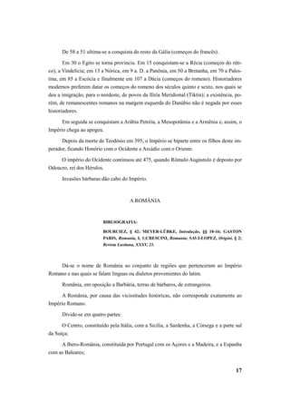 De 58 a 51 ultima-se a conquista do resto da Gália (começos do francês). 
Em 30 o Egito se torna província. Em 15 conquistam-se a Récia (começos do réti-co), 
a Vindelícia; em 13 a Nórica, em 9 a. D. a Panônia, em 50 a Bretanha, em 70 a Pales-tina, 
em 85 a Escócia e finalmente em 107 a Dácia (começos do romeno). Historiadores 
modernos preferem datar os começos do romeno dos séculos quinto e sexto, nos quais se 
deu a imigração, para o nordeste, de povos da Ilíria Meridional (Tiktin); a existência, po-rém, 
de remanescentes romanos na margem esquerda do Danúbio não é negada por esses 
17 
historiadores. 
Em seguida se conquistam a Arábia Petréia, a Mesopotâmia e a Armênia e, assim, o 
Império chega ao apogeu. 
Depois da morte de Teodósio em 395, o Império se biparte entre os filhos deste im-perador, 
ficando Honório com o Ocidente e Arcádio com o Oriente. 
O império do Ocidente continuou até 475, quando Rômulo Augústulo é deposto por 
Odoacro, rei dos Hérulos. 
Invasões bárbaras dão cabo do Império. 
A ROMÂNIA 
BIBLIOGRAFIA: 
BOURCIEZ, § 42; MEYER-LÜBKE, Introdução, §§ 10-16; GASTON 
PARIS, Romania, I, 1;CRESCINI, Romania; SAVJ-LOPEZ, Origini, § 2; 
Revista Lusitana, XXXV, 23. 
Dá-se o nome de România ao conjunto de regiões que pertenceram ao Império 
Romano e nas quais se falam línguas ou dialetos provenientes do latim. 
România, em oposição a Barbária, terras de bárbaros, de estrangeiros. 
A România, por causa das vicissitudes históricas, não corresponde exatamente ao 
Império Romano. 
Divide-se em quatro partes: 
O Centro, constituído pela Itália, com a Sicília, a Sardenha, a Córsega e a parte sul 
da Suíça; 
A Ibero-România, constituída por Portugal com os Açores e a Madeira, e a Espanha 
com as Baleares; 
 