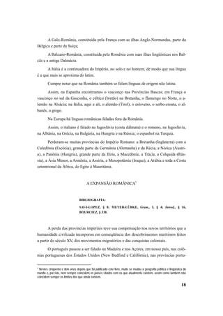 A Galo-România, constituída pela França com as ilhas Anglo-Normandas, parte da 
18 
Bélgica e parte da Suíça; 
A Balcano-România, constituída pela Romênia com suas ilhas lingüísticas nos Bal-cãs 
e a antiga Dalmácia. 
A Itália é a continuadora do Império, no solo e no homem, de modo que sua língua 
é a que mais se aproxima do latim. 
Cumpre notar que na România também se falam línguas de origem não latina. 
Assim, na Espanha encontramos o vasconço nas Províncias Bascas; em França o 
vasconço no sul da Gasconha, o céltico (bretão) na Bretanha, o flamengo no Norte, o a-lemão 
na Alsácia; na Itália, aqui e ali, o alemão (Tirol), o esloveno, o serbo-croata, o al-banês, 
o grego. 
Na Europa há línguas românicas faladas fora da România. 
Assim, o italiano é falado na Iugoslávia (costa dálmata) e o romeno, na Iugoslávia, 
na Albânia, na Grécia, na Bulgária, na Hungria e na Rússia; o espanhol na Turquia. 
Perderam-se muitas províncias do Império Romano: a Bretanha (Inglaterra) com a 
Caledônia (Escócia), grande parte da Germânia (Alemanha) e da Récia, a Nórica (Áustri-a), 
a Panônia (Hungria), grande parte da Ilíria, a Macedônia, a Trácia, a Cólquida (Rús-sia), 
a Ásia Menor, a Armênia, a Assíria, a Mesopotâmia (Iraque), a Arábia e toda a Costa 
setentrional da África, do Egito à Mauritânia. 
A EXPANSÃO ROMÂNICA1 
BIBLIOGRAFIA: 
SAVJ-LOPEZ, § 8; MEYER-LÜBKE, Gram., I, § 4; Introd., § 16, 
BOURCIEZ, § 330. 
A perda das províncias imperiais teve sua compensação nos novos territórios que a 
humanidade civilizada incorporou em conseqüência dos descobrimentos marítimos feitos 
a partir do século XV, dos movimentos migratórios e das conquistas coloniais. 
O português passou a ser falado na Madeira e nos Açores, em nosso país, nas colô-nias 
portuguesas dos Estados Unidos (New Bedford e Califórnia), nas províncias portu- 
1 Nestes cinqüenta e dois anos depois que foi publicado este livro, muito se mudou a geografia política e lingüística do 
mundo e, por isto, nem sempre coincidem os países citados com os que atualmente existem, assim como também não 
coincidem sempre os limites dos que ainda existem. 
 