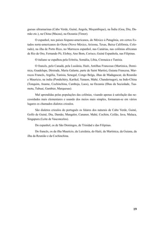 guesas ultramarinas (Cabo Verde, Guiné, Angola, Moçambique), na Índia (Goa, Diu, Da-mão 
etc.), na China (Macau), na Oceania (Timor). 
O espanhol, nos países hispano-americanos, do México à Patagônia, em certos Es-tados 
norte-americanos do Oeste (Novo México, Arizona, Texas, Baixa Califórnia, Colo-rado), 
na ilha de Porto Rico, no Marrocos espanhol, nas Canárias, nas colônias africanas 
de Rio de Oro, Fernando Pó, Elobey, Ano Bom, Corisco, Guiné Espanhola, nas Filipinas. 
O italiano se espalhou pela Eritréia, Somália, Líbia, Cirenaica e Tunísia. 
O francês, pelo Canadá, pela Lusiânia, Haiti, Antilhas Francesas (Martinica, Domi-nica, 
Guadelupe, Désirade, Maria Galante, parte de Saint Martin), Guiana Francesa, Mar-rocos 
Francês, Argélia, Tunísia, Senegal, Congo Belga, ilhas de Madagascar, da Reunião 
e Maurício, na ìndia (Pondichéry, Karikal, Yanaon, Mahé, Chandernagor), na Indo-China 
(Tonquim, Aname, Cochinchina, Camboja, Laos), na Oceania (Ilhas da Sociedade, Tua-motu, 
Tubuai, Gambier, Marquesas). 
Mal aprendidas pelas populações das colônias, visando apenas à satisfação das ne-cessidades 
mais elementares e usando dos meios mais simples, formaram-se em vários 
19 
lugares os chamados dialetos crioulos. 
São dialetos crioulos do português os falares dos naturais de Cabo Verde, Guiné, 
Golfo de Guiné, Diu, Damão, Mangalor, Cananor, Mahé, Cochim, Ceilão, Java, Malaca, 
Singapura (Leite de Vasconcelos). 
Do espanhol, os de São Domingos, de Trinidad e das Filipinas. 
Do francês, os da ilha Maurício, da Luisiânia, do Haiti, da Martinica, da Guiana, da 
ilha da Reunião e da Cochinchina. 
 
