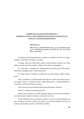 20 
O PROBLEMA DA FILOLOGIA ROMÂNICA 
DIFERENCIAÇÃO E CARACTERIZAÇÃO DAS LÍNGUAS ROMÂNICAS 
LÍNGUAS E DIALETOS ROMÂNICOS 
BIBLIOGRAFIA: 
DIEZ, Gram., I, 1; MEYER-LÜBKE, Gram., I, p. 7-18; Introdução, §§ 38- 
42, 13 e 1; BOURCIEZ, §§ 260, 262, 330, 399, 456, 510 e 511; SEVER 
POP, La dialectologie. 
O problema da Filologia Românica é explicar as mudanças do latim nas línguas 
românicas e delimitá-las no tempo e no espaço. 
No tempo: dada uma forma latina, chegar à forma românica resultante nas várias 
línguas, ou dada uma forma românica, chegar à forma latina correspondente. 
Ex.: latim patre – português pai, espanhol padre, provençal paire, italiano padre, 
francês père; português ontem – latim ad nocte(m). 
No espaço: dado um fenômeno, caracterizá-lo nas várias línguas e depois sistema-tizá- 
lo. 
Assim, estudando-se as transformações das explosivas surdas intervocálicas nas vá-rias 
línguas, chega-se à conclusão de que a Itália Setentrional e a Balcano-România as 
conservam e o resto da România as sonoriza. 
Várias causas concorreram para a diferenciação das línguas românicas. 
Primeiro, o substrato encontrado pelo latim. 
Embora pouco de positivo se tenha conseguido quanto ao assunto, não se pode dei-xar 
de admitir que, variando o substrato, o latim havia de variar. 
Na Ibero-România houve um substrato celtibero e um ibero; na Galo-România, um 
celta, um lígure e um ibero; na Récia, um etrusco e um celta; na Dalmácia, um ilírio; na 
Córsega e na Sardenha um púnico; na Romênia um dácio. 
 